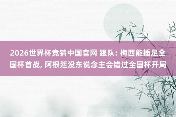 2026世界杯竞猜中国官网 跟队: 梅西能插足全国杯首战， 阿根廷没东说念主会错过全国杯开局