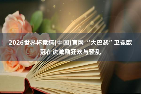 2026世界杯竞猜(中国)官网 “大巴黎”卫冕欧冠在法激励狂欢与骚乱