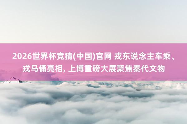 2026世界杯竞猜(中国)官网 戎东说念主车乘、戎马俑亮相, 上博重磅大展聚焦秦代文物