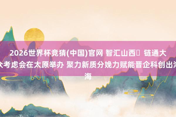 2026世界杯竞猜(中国)官网 智汇山西・链通大众考虑会在太原举办 聚力新质分娩力赋能晋企科创出海