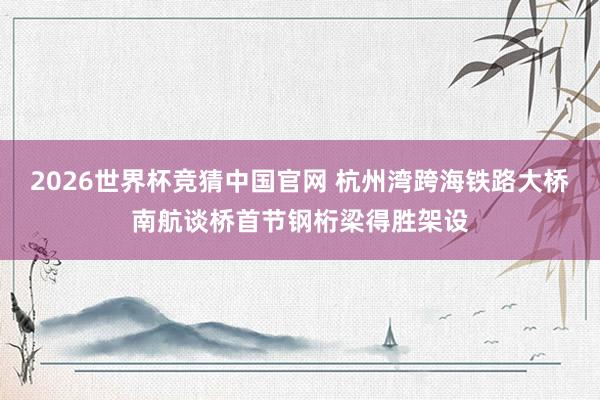 2026世界杯竞猜中国官网 杭州湾跨海铁路大桥南航谈桥首节钢桁梁得胜架设