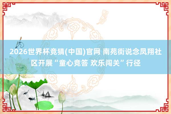 2026世界杯竞猜(中国)官网 南苑街说念凤翔社区开展“童心竞答 欢乐闯关”行径