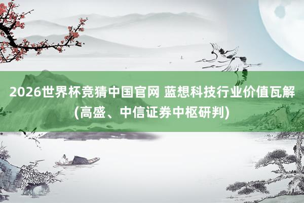 2026世界杯竞猜中国官网 蓝想科技行业价值瓦解(高盛、中信证券中枢研判)
