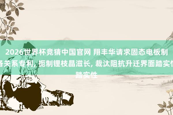 2026世界杯竞猜中国官网 翔丰华请求固态电板制备关系专利, 扼制锂枝晶滋长, 裁汰阻抗升迁界面踏实性
