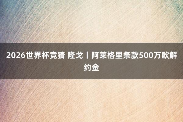 2026世界杯竞猜 隆戈丨阿莱格里条款500万欧解约金