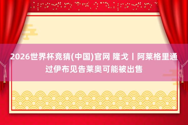2026世界杯竞猜(中国)官网 隆戈丨阿莱格里通过伊布见告莱奥可能被出售