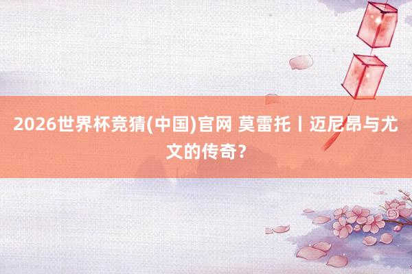 2026世界杯竞猜(中国)官网 莫雷托丨迈尼昂与尤文的传奇？