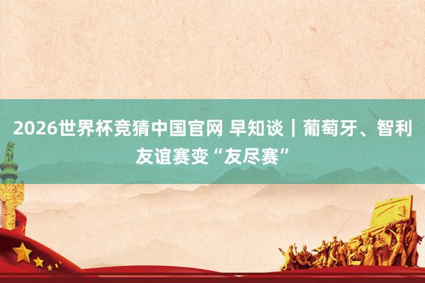 2026世界杯竞猜中国官网 早知谈｜葡萄牙、智利友谊赛变“友尽赛”