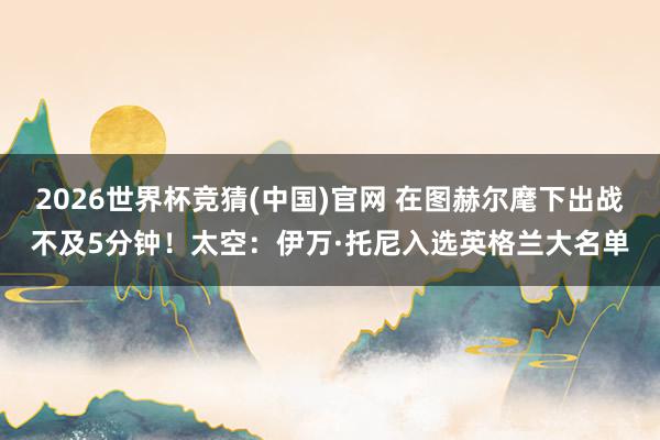 2026世界杯竞猜(中国)官网 在图赫尔麾下出战不及5分钟!太空:伊万·托尼入选英格兰大名单