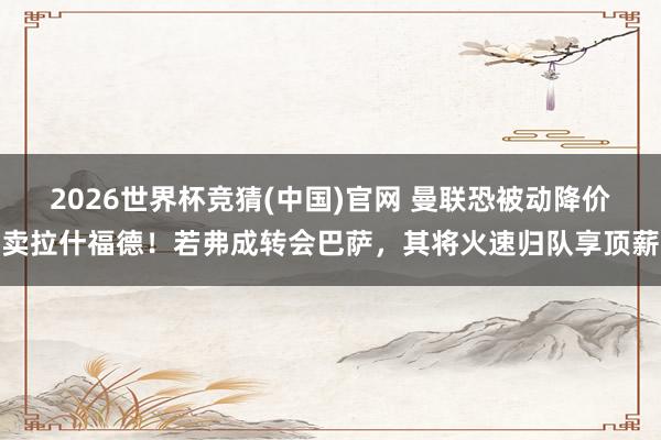 2026世界杯竞猜(中国)官网 曼联恐被动降价卖拉什福德!若弗成转会巴萨,其将火速归队享顶薪