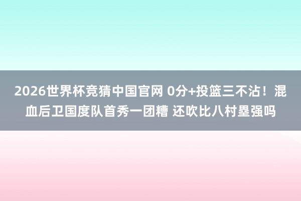 2026世界杯竞猜中国官网 0分+投篮三不沾!混血后卫国度队首秀一团糟 还吹比八村塁强吗