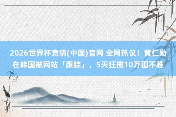 2026世界杯竞猜(中国)官网 全网热议!黄仁勋在韩国被网站「跟踪」,5天狂揽10万围不雅