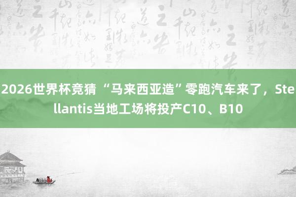 2026世界杯竞猜 “马来西亚造”零跑汽车来了，Stellantis当地工场将投产C10、B10