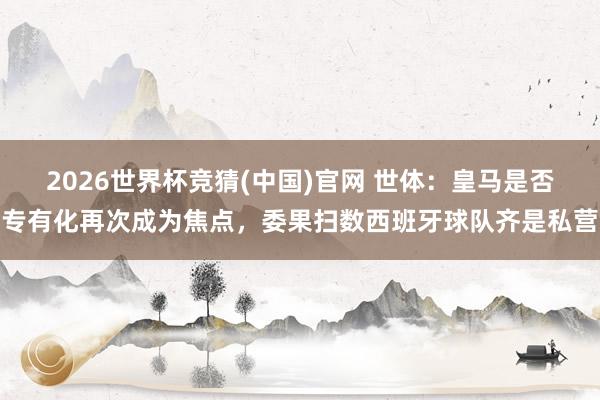 2026世界杯竞猜(中国)官网 世体:皇马是否专有化再次成为焦点,委果扫数西班牙球队齐是私营