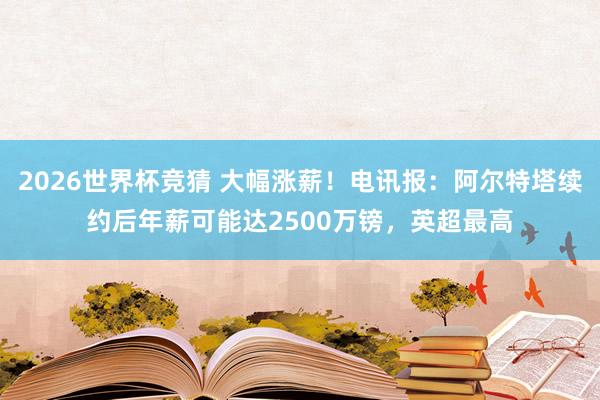 2026世界杯竞猜 大幅涨薪!电讯报:阿尔特塔续约后年薪可能达2500万镑,英超最高