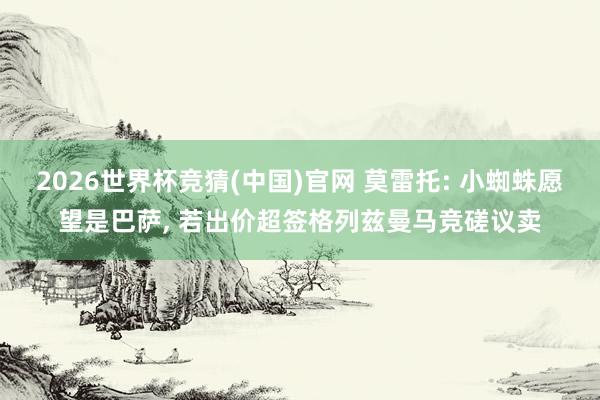 2026世界杯竞猜(中国)官网 莫雷托: 小蜘蛛愿望是巴萨, 若出价超签格列兹曼马竞磋议卖
