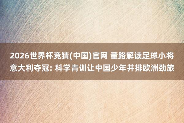 2026世界杯竞猜(中国)官网 董路解读足球小将意大利夺冠: 科学青训让中国少年并排欧洲劲旅