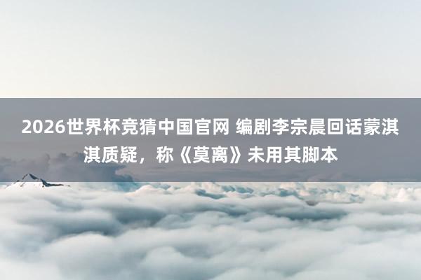 2026世界杯竞猜中国官网 编剧李宗晨回话蒙淇淇质疑,称《莫离》未用其脚本
