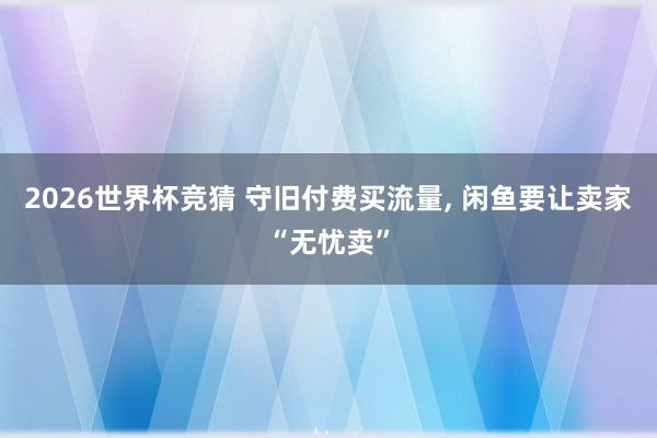 2026世界杯竞猜 守旧付费买流量， 闲鱼要让卖家“无忧卖”