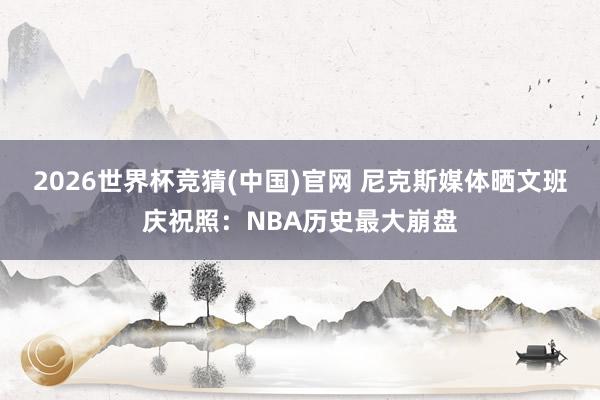 2026世界杯竞猜(中国)官网 尼克斯媒体晒文班庆祝照：NBA历史最大崩盘