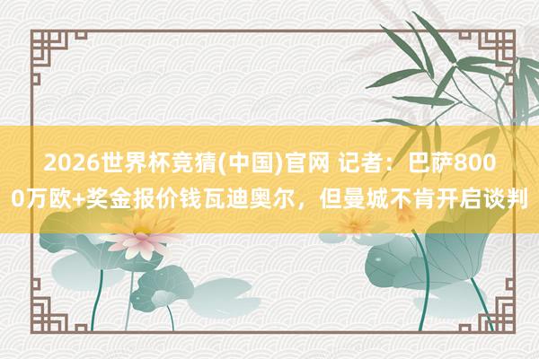 2026世界杯竞猜(中国)官网 记者:巴萨8000万欧+奖金报价钱瓦迪奥尔,但曼城不肯开启谈判