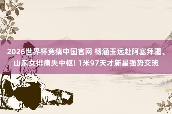 2026世界杯竞猜中国官网 杨涵玉远赴阿塞拜疆、山东女排痛失中枢! 1米97天才新星强势交班