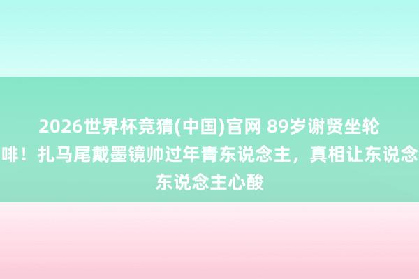 2026世界杯竞猜(中国)官网 89岁谢贤坐轮椅喝咖啡!扎马尾戴墨镜帅过年青东说念主,真相让东说念主心酸