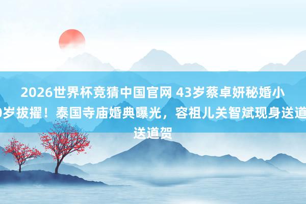 2026世界杯竞猜中国官网 43岁蔡卓妍秘婚小10岁拔擢！泰国寺庙婚典曝光，容祖儿关智斌现身送道贺