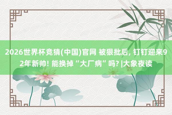 2026世界杯竞猜(中国)官网 被狠批后, 钉钉迎来92年新帅! 能换掉“大厂病”吗? |大象夜读