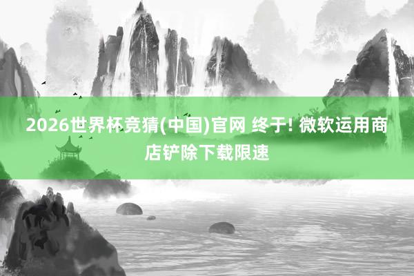 2026世界杯竞猜(中国)官网 终于! 微软运用商店铲除下载限速