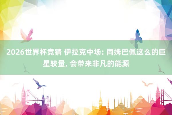2026世界杯竞猜 伊拉克中场: 同姆巴佩这么的巨星较量， 会带来非凡的能源