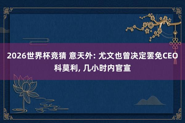 2026世界杯竞猜 意天外: 尤文也曾决定罢免CEO科莫利, 几小时内官宣