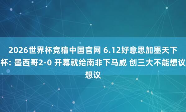 2026世界杯竞猜中国官网 6.12好意思加墨天下杯: 墨西哥2-0 开幕就给南非下马威 创三大不能想议