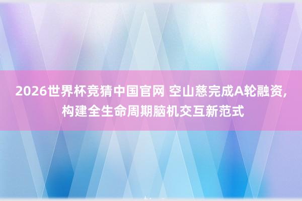 2026世界杯竞猜中国官网 空山慈完成A轮融资, 构建全生命周期脑机交互新范式