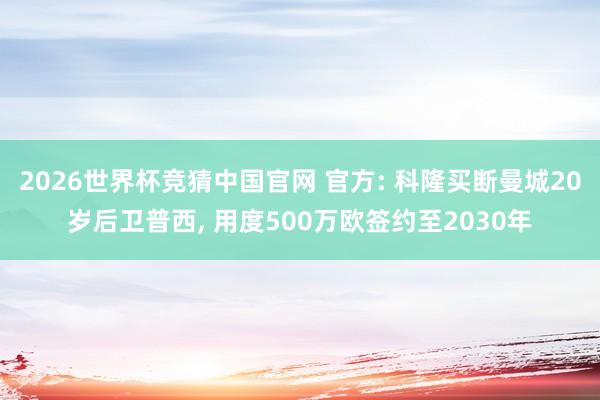 2026世界杯竞猜中国官网 官方: 科隆买断曼城20岁后卫普西, 用度500万欧签约至2030年