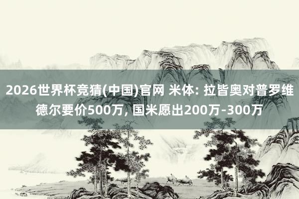 2026世界杯竞猜(中国)官网 米体: 拉皆奥对普罗维德尔要价500万， 国米愿出200万-300万