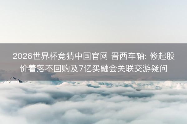 2026世界杯竞猜中国官网 晋西车轴: 修起股价着落不回购及7亿买融会关联交游疑问