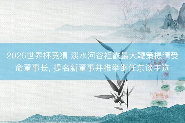 2026世界杯竞猜 淡水河谷袒露最大鞭策提请受命董事长， 提名新董事并推举继任东谈主选