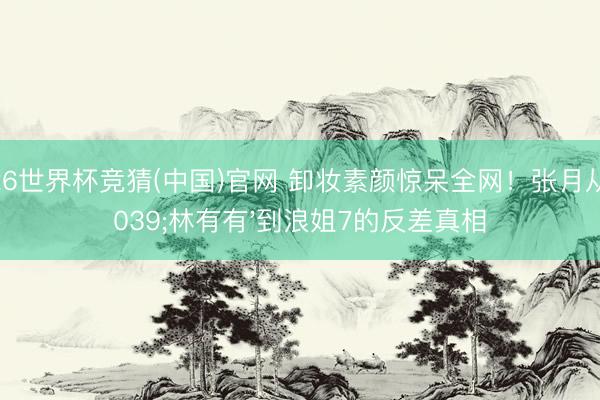 2026世界杯竞猜(中国)官网 卸妆素颜惊呆全网!张月从'林有有'到浪姐7的反差真相