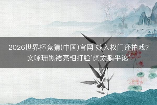 2026世界杯竞猜(中国)官网 嫁入权门还拍戏？文咏珊黑裙亮相打脸‘阔太躺平论’