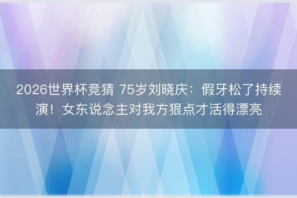 2026世界杯竞猜 75岁刘晓庆:假牙松了持续演!女东说念主对我方狠点才活得漂亮