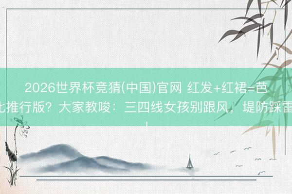 2026世界杯竞猜(中国)官网 红发+红裙=芭比推行版?大家教唆:三四线女孩别跟风,堤防踩雷!