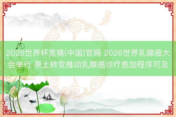 2026世界杯竞猜(中国)官网 2026世界乳腺癌大会举行 原土转变推动乳腺癌诊疗愈加程序可及