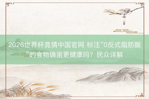 2026世界杯竞猜中国官网 标注“0反式脂肪酸”的食物确凿更健康吗？民众详解