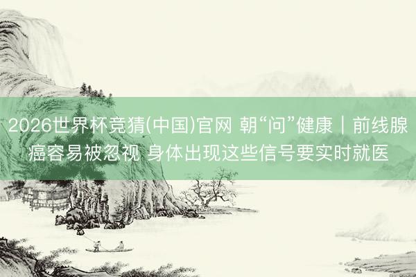 2026世界杯竞猜(中国)官网 朝“问”健康|前线腺癌容易被忽视 身体出现这些信号要实时就医