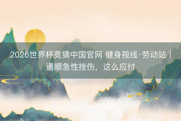 2026世界杯竞猜中国官网 健身视线·劳动站|通顺急性挫伤,这么应付
