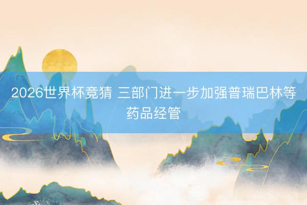2026世界杯竞猜 三部门进一步加强普瑞巴林等药品经管