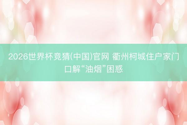 2026世界杯竞猜(中国)官网 衢州柯城住户家门口解“油烟”困惑