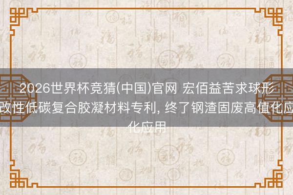 2026世界杯竞猜(中国)官网 宏佰益苦求球形料改性低碳复合胶凝材料专利, 终了钢渣固废高值化应用