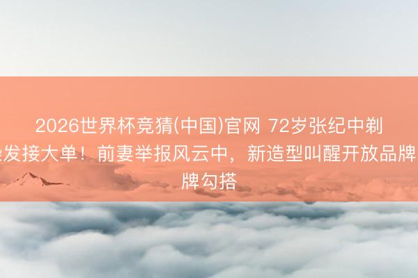 2026世界杯竞猜(中国)官网 72岁张纪中剃须染发接大单！前妻举报风云中，新造型叫醒开放品牌勾搭